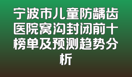 宁波市儿童防龋齿医院窝沟封闭前十榜单及预测趋势分析