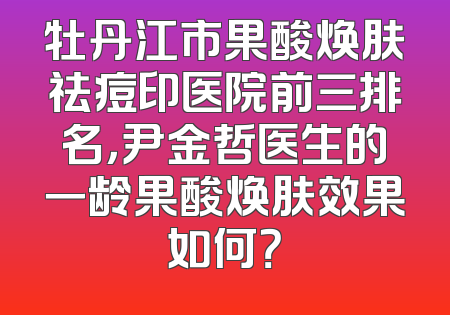 牡丹江市果酸焕肤祛痘印医院前三排名，尹金哲医生的一龄果酸焕肤效果如何？