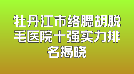 牡丹江市络腮胡脱毛医院十强实力排名揭晓