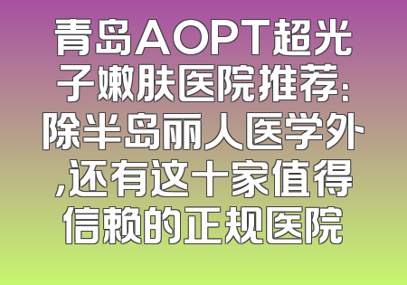 青岛AOPT超光子嫩肤医院推荐：除半岛丽人医学外，还有这十家值得信赖的正规医院