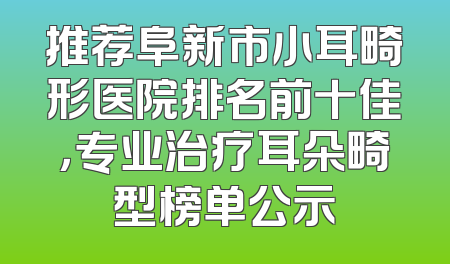 推荐阜新市小耳畸形医院排名前十佳，专业治疗耳朵畸型榜单公示