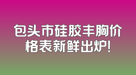 包头市硅胶丰胸价格表新鲜出炉！
