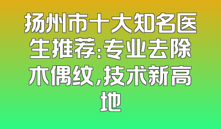 扬州市十大知名医生推荐：专业去除木偶纹，技术新高地