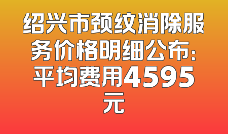 绍兴市颈纹消除服务价格明细公布：平均费用4595元