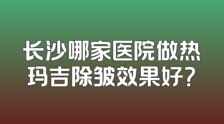 长沙哪家医院做热玛吉除皱效果好？