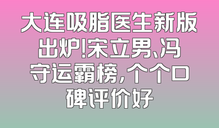 大连吸脂医生新版出炉！宋立男、冯守运霸榜，个个口碑评价好