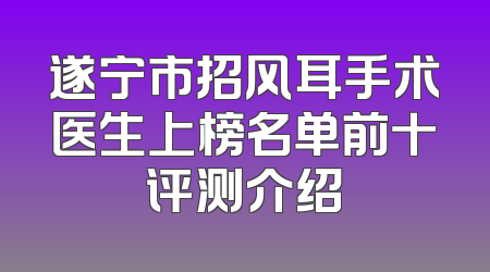 遂宁市招风耳手术医生上榜名单前十评测介绍