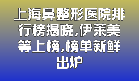 上海鼻整形医院排行榜揭晓，伊莱美等上榜，榜单新鲜出炉