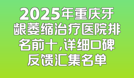 2025年重庆牙龈萎缩治疗医院排名前十，详细口碑反馈汇集名单