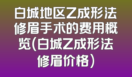 白城地区Z成形法修眉手术的费用概览(白城Z成形法修眉价格)