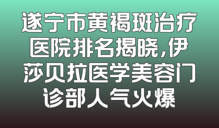 遂宁市黄褐斑治疗医院排名揭晓，伊莎贝拉医学美容门诊部人气火爆