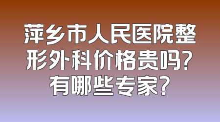 萍乡市人民医院整形外科价格贵吗？有哪些专家？