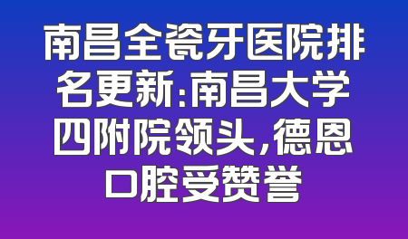 南昌全瓷牙医院排名更新：南昌大学四附院领头，德恩口腔受赞誉