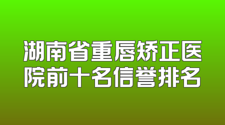 湖南省重唇矫正医院前十名信誉排名