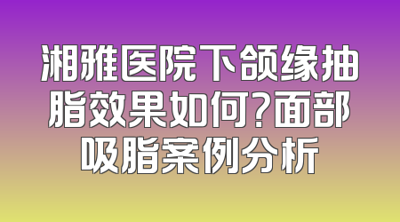 湘雅医院下颌缘抽脂效果如何？面部吸脂案例分析