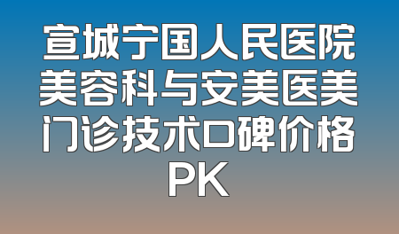 宣城宁国人民医院美容科与安美医美门诊技术口碑价格PK