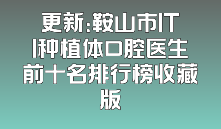 更新：鞍山市ITI种植体口腔医生前十名排行榜收藏版