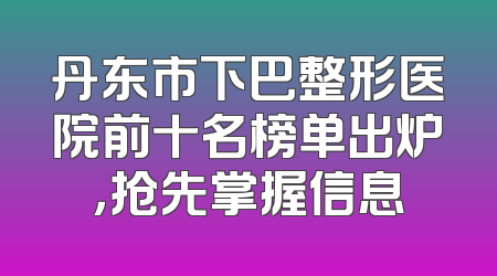 丹东市下巴整形医院前十名榜单出炉，抢先掌握信息