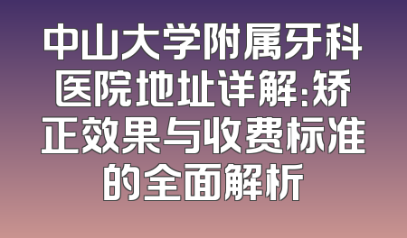 中山大学附属牙科医院地址详解：矫正效果与收费标准的全面解析