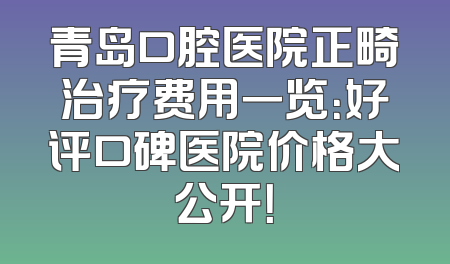 青岛口腔医院正畸治疗费用一览：好评口碑医院价格大公开！