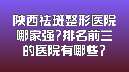 陕西祛斑整形医院哪家强？排名前三的医院有哪些？