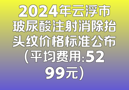 2024年云浮市玻尿酸注射消除抬头纹价格标准公布（平均费用：5299元）