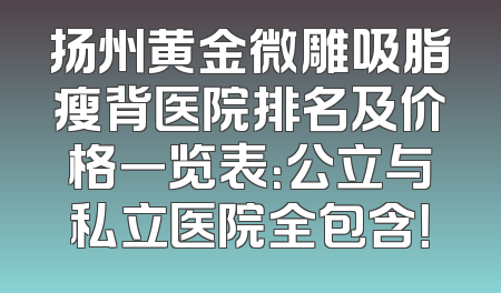 扬州黄金微雕吸脂瘦背医院排名及价格一览表：公立与私立医院全包含！