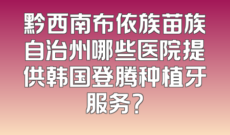黔西南布依族苗族自治州哪些医院提供韩国登腾种植牙服务？