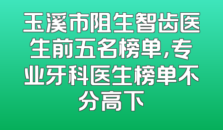 玉溪市阻生智齿医生前五名榜单，专业牙科医生榜单不分高下