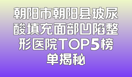 朝阳市朝阳县玻尿酸填充面部凹陷整形医院TOP5榜单揭秘