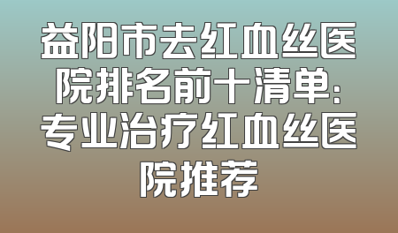 益阳市去红血丝医院排名前十清单：专业治疗红血丝医院推荐