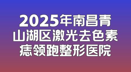 2025年南昌青山湖区激光去色素痣领跑整形医院