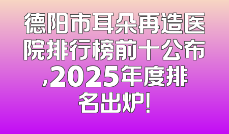 德阳市耳朵再造医院排行榜前十公布，2025年度排名出炉！