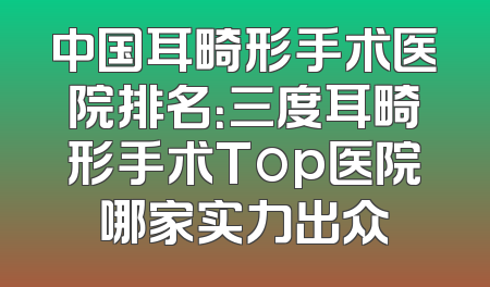 中国耳畸形手术医院排名：三度耳畸形手术Top医院哪家实力出众