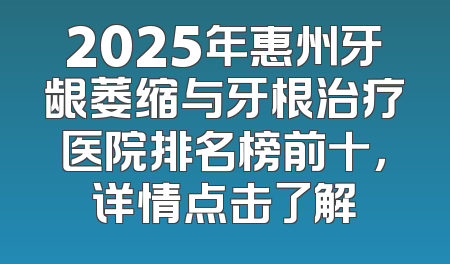 2025年惠州牙龈萎缩与牙根治疗医院排名榜前十，详情点击了解