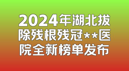 2024年湖北拔除残根残冠**医院全新榜单发布