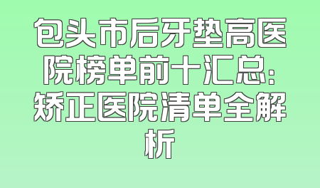 包头市后牙垫高医院榜单前十汇总：矫正医院清单全解析