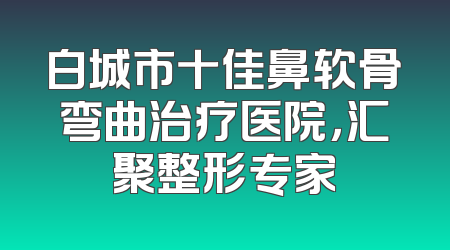 白城市十佳鼻软骨弯曲治疗医院，汇聚整形专家