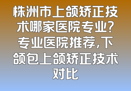 株洲市上颌矫正技术哪家医院专业？专业医院推荐，下颌包上颌矫正技术对比