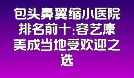 包头鼻翼缩小医院排名前十：容艺康美成当地受欢迎之选