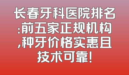 长春牙科医院排名：前五家正规机构，种牙价格实惠且技术可靠！