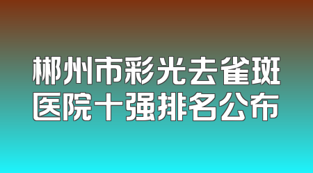 郴州市彩光去雀斑医院十强排名公布