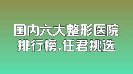 国内六大整形医院排行榜，任君挑选