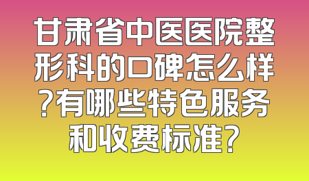 甘肃省中医医院整形科的口碑怎么样？有哪些特色服务和收费标准？