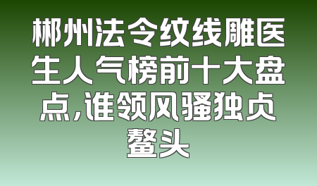 郴州法令纹线雕医生人气榜前十大盘点，谁领风骚独占鳌头