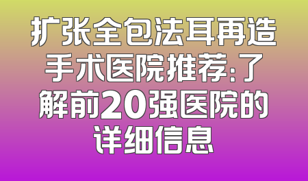 扩张全包法耳再造手术医院推荐：了解前20强医院的详细信息