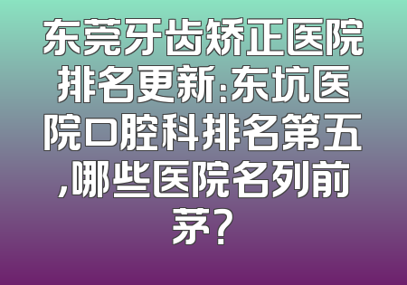 东莞牙齿矫正医院排名更新：东坑医院口腔科排名第五，哪些医院名列前茅？