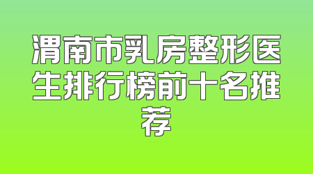 渭南市乳房整形医生排行榜前十名推荐