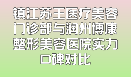 镇江苏王医疗美容门诊部与润州博康整形美容医院实力口碑对比
