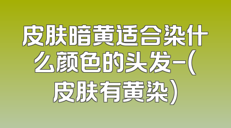 皮肤暗黄适合染什么颜色的头发-(皮肤有黄染)